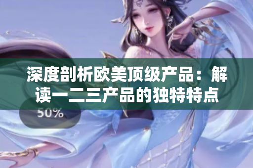 深度剖析欧美顶级产品：解读一二三产品的独特特点