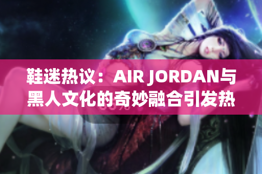 鞋迷热议：AIR JORDAN与黑人文化的奇妙融合引发热议