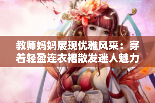 教师妈妈展现优雅风采：穿着轻盈连衣裙散发迷人魅力