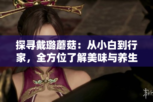 探寻戴璐蘑菇：从小白到行家，全方位了解美味与养生的完美融合