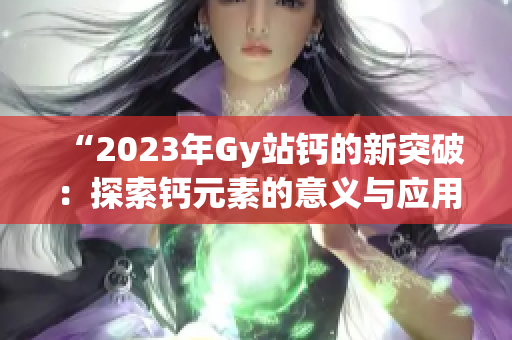 “2023年Gy站钙的新突破：探索钙元素的意义与应用前景”