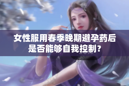 女性服用春季晚期避孕药后是否能够自我控制？