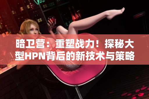 暗卫营：重塑战力！探秘大型HPN背后的新技术与策略