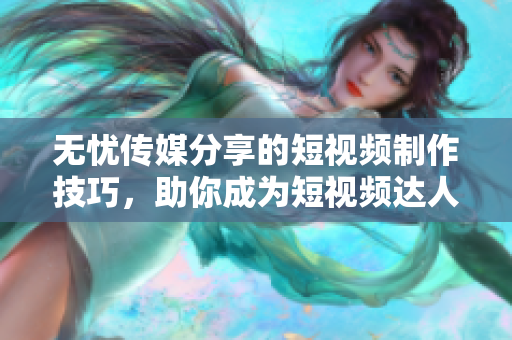 无忧传媒分享的短视频制作技巧，助你成为短视频达人