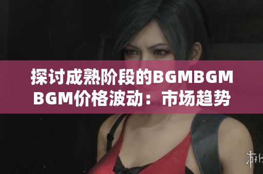 探讨成熟阶段的BGMBGMBGM价格波动：市场趋势及影响因素分析