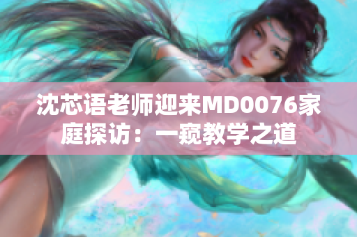 沈芯语老师迎来MD0076家庭探访：一窥教学之道