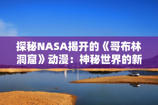 探秘NASA揭开的《哥布林洞窟》动漫：神秘世界的新探索