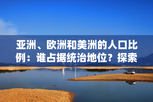 亚洲、欧洲和美洲的人口比例：谁占据统治地位？探索三大洲的人口格局与趋势