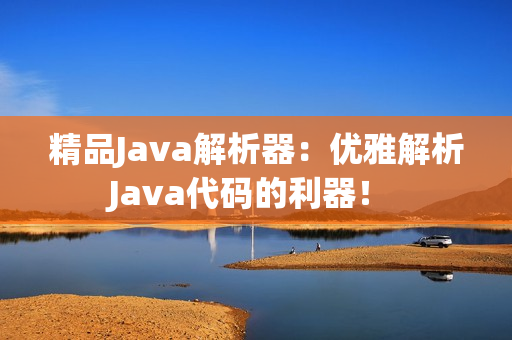 精品Java解析器：优雅解析Java代码的利器！ 