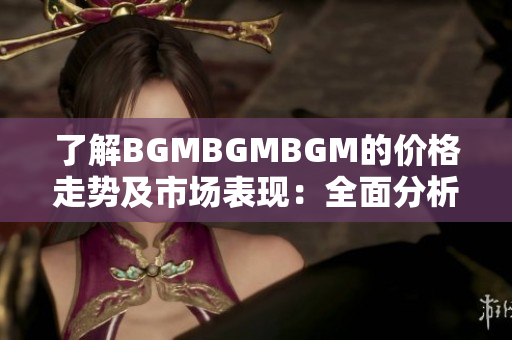 了解BGMBGMBGM的价格走势及市场表现：全面分析和未来展望