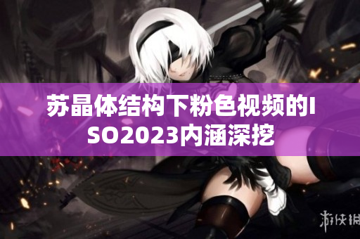 苏晶体结构下粉色视频的ISO2023内涵深挖