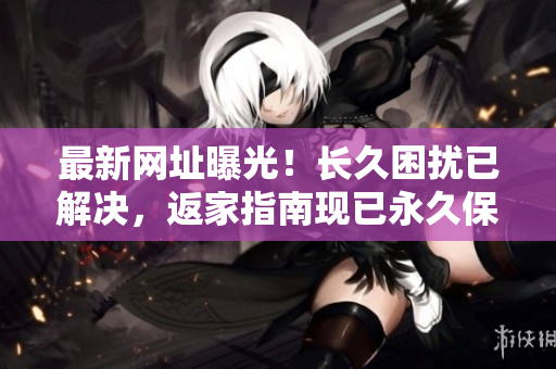 最新网址曝光！长久困扰已解决，返家指南现已永久保留在TAI99.CC