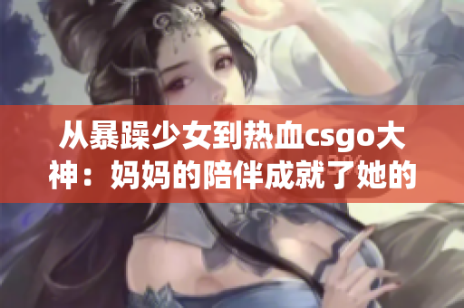 从暴躁少女到热血csgo大神：妈妈的陪伴成就了她的逆袭历程