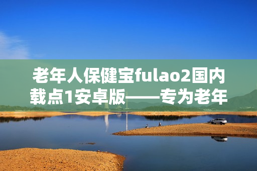 老年人保健宝fulao2国内载点1安卓版——专为老年人打造的健康管理新利器