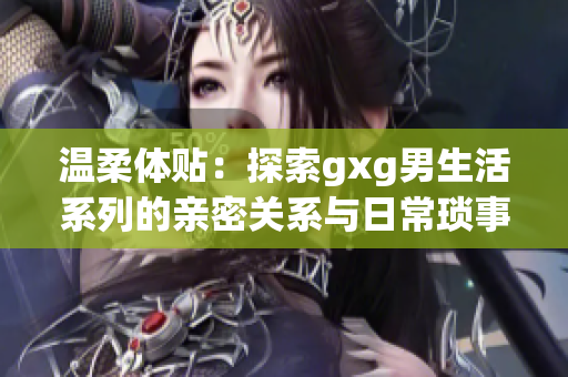 温柔体贴：探索gxg男生活系列的亲密关系与日常琐事