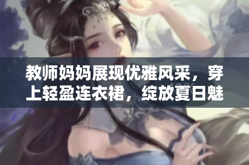 教师妈妈展现优雅风采，穿上轻盈连衣裙，绽放夏日魅力