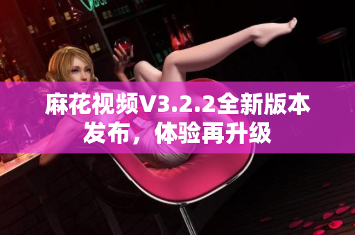 麻花视频V3.2.2全新版本发布，体验再升级