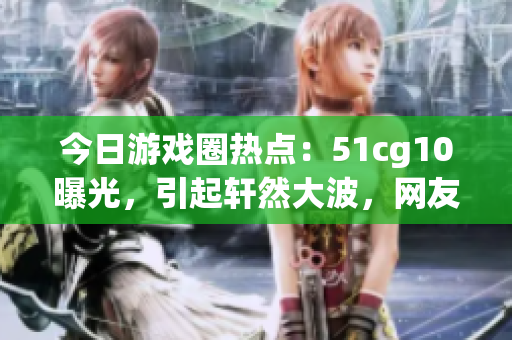 今日游戏圈热点：51cg10曝光，引起轩然大波，网友热议！