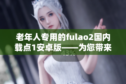 老年人专用的fulao2国内载点1安卓版——为您带来的独特功能