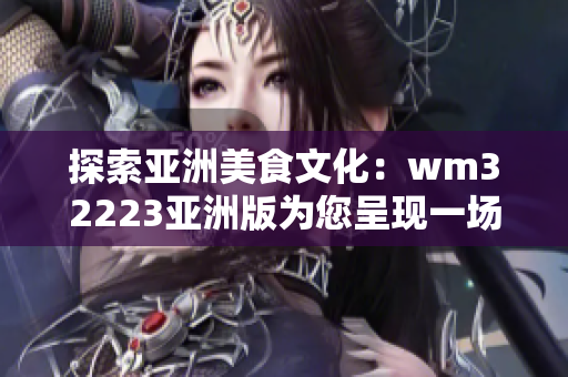 探索亚洲美食文化：wm32223亚洲版为您呈现一场味蕾的精彩冒险！