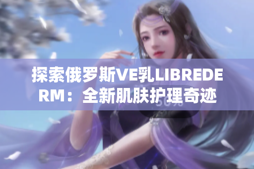 探索俄罗斯VE乳LIBREDERM：全新肌肤护理奇迹