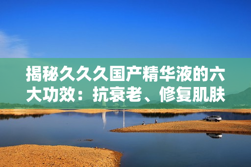 揭秘久久久国产精华液的六大功效：抗衰老、修复肌肤、深层滋养等，让你重拾年轻光彩！