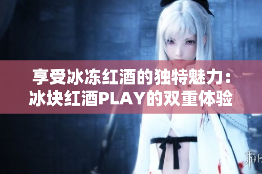 享受冰冻红酒的独特魅力：冰块红酒PLAY的双重体验