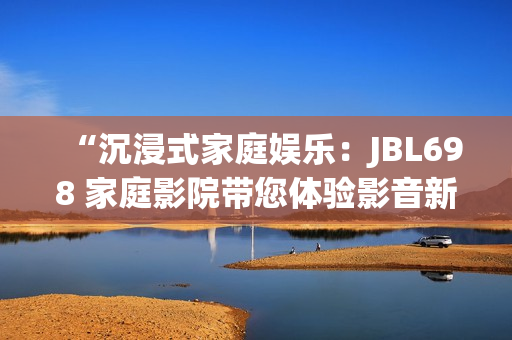 “沉浸式家庭娱乐：JBL698 家庭影院带您体验影音新境界”