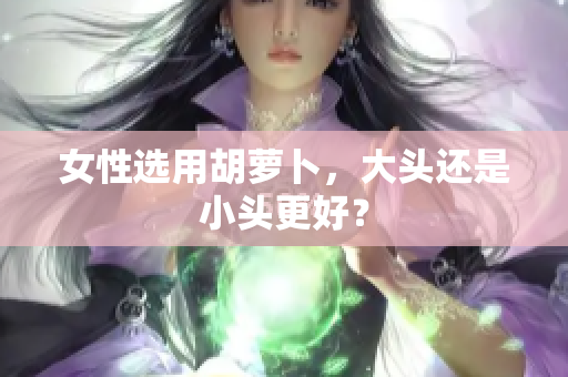 女性选用胡萝卜，大头还是小头更好？