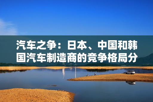 汽车之争：日本、中国和韩国汽车制造商的竞争格局分析