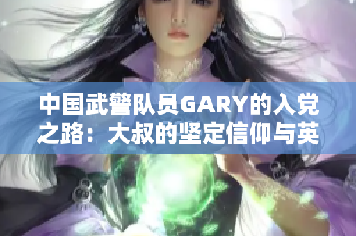 中国武警队员GARY的入党之路：大叔的坚定信仰与英雄之心