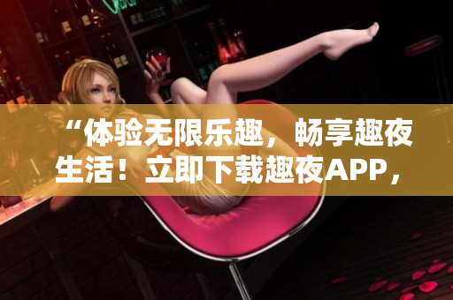 “体验无限乐趣，畅享趣夜生活！立即下载趣夜APP，开启全新社交时代！”