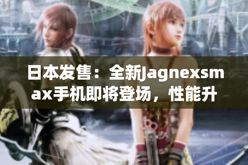 日本发售：全新Jagnexsmax手机即将登场，性能升级再创辉煌！