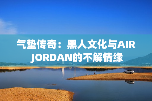 气垫传奇：黑人文化与AIR JORDAN的不解情缘