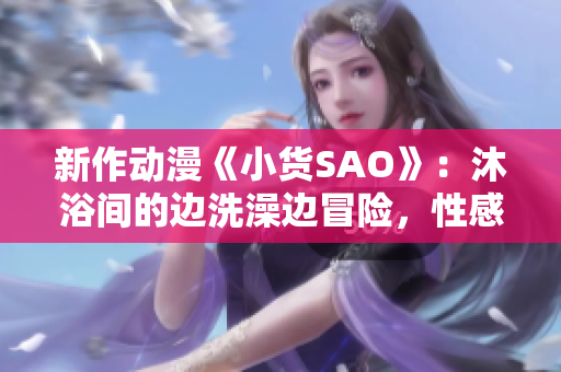 新作动漫《小货SAO》：沐浴间的边洗澡边冒险，性感与冒险的碰撞！