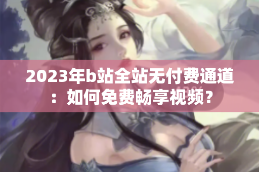 2023年b站全站无付费通道：如何免费畅享视频？