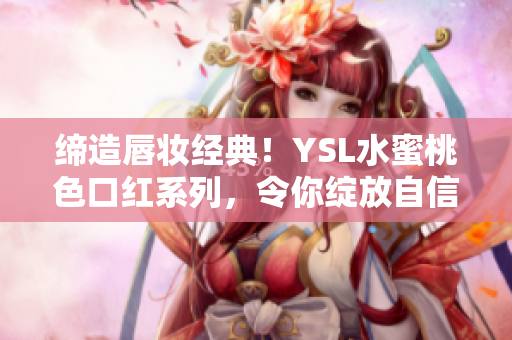 缔造唇妆经典！YSL水蜜桃色口红系列，令你绽放自信美丽