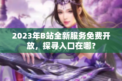 2023年B站全新服务免费开放，探寻入口在哪？