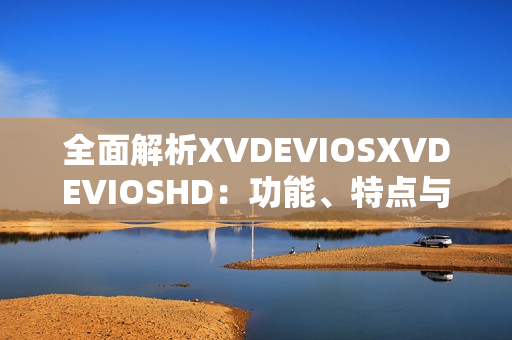 全面解析XVDEVIOSXVDEVIOSHD：功能、特点与用户体验探究