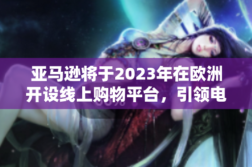 亚马逊将于2023年在欧洲开设线上购物平台，引领电商市场大潮