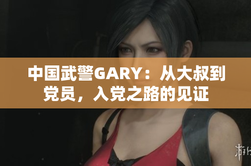 中国武警GARY：从大叔到党员，入党之路的见证