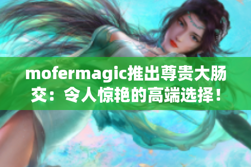 mofermagic推出尊贵大肠交：令人惊艳的高端选择！