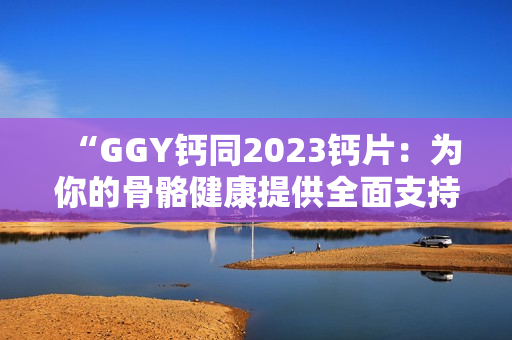 “GGY钙同2023钙片：为你的骨骼健康提供全面支持！”