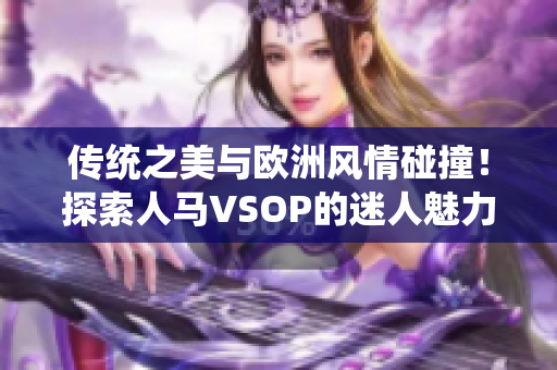 传统之美与欧洲风情碰撞！探索人马VSOP的迷人魅力