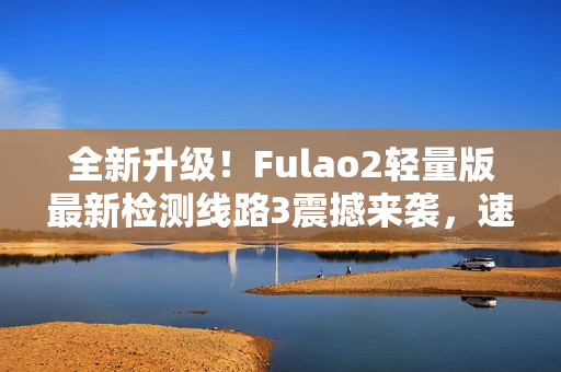 全新升级！Fulao2轻量版最新检测线路3震撼来袭，速来体验！