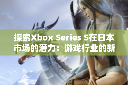 探索Xbox Series S在日本市场的潜力：游戏行业的新篇章