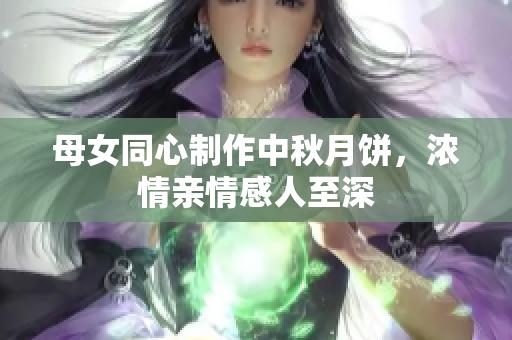 母女同心制作中秋月饼，浓情亲情感人至深