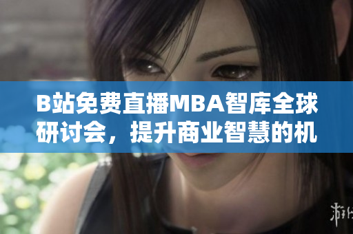 B站免费直播MBA智库全球研讨会，提升商业智慧的机会来了！