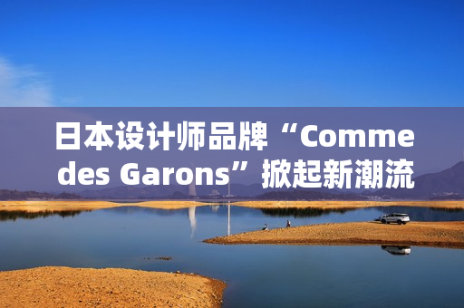 日本设计师品牌“Comme des Garons”掀起新潮流：创新与经典的完美融合