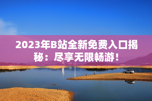 2023年B站全新免费入口揭秘：尽享无限畅游！